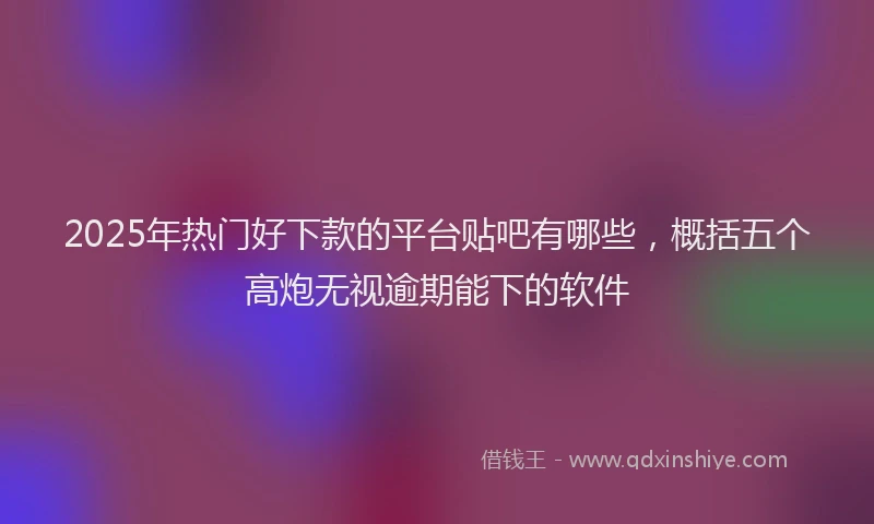 2025年热门好下款的平台贴吧有哪些，概括五个高炮无视逾期能下的软件