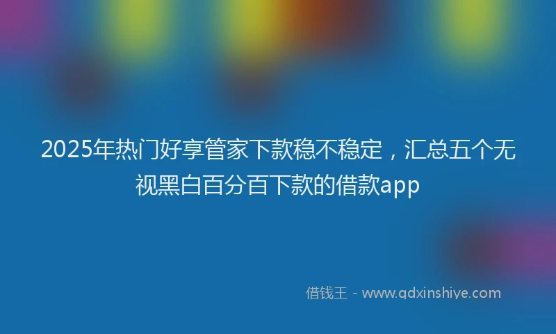 2025年热门好享管家下款稳不稳定，汇总五个无视黑白百分百下款的借款app