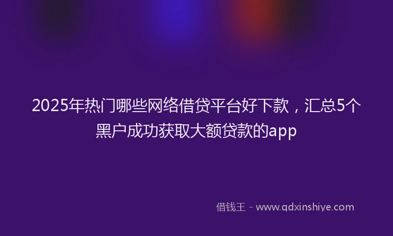 2025年热门哪些网络借贷平台好下款，汇总5个黑户成功获取大额贷款的app