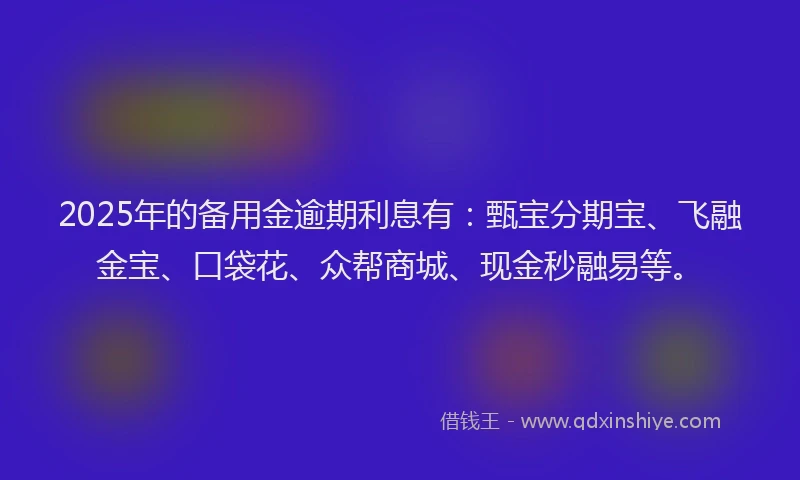 2025年的备用金逾期利息有：甄宝分期宝、飞融金宝、口袋花、众帮商城、现金秒融易等。