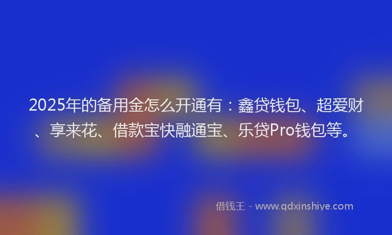 2025年的备用金怎么开通有：鑫贷钱包、超爱财、享来花、借款宝快融通宝、乐贷Pro钱包等。