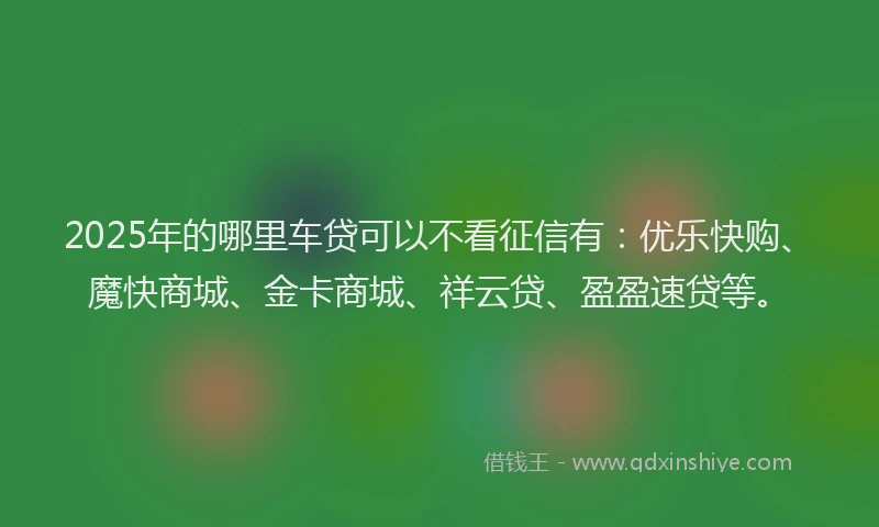 2025年的哪里车贷可以不看征信有：优乐快购、魔快商城、金卡商城、祥云贷、盈盈速贷等。