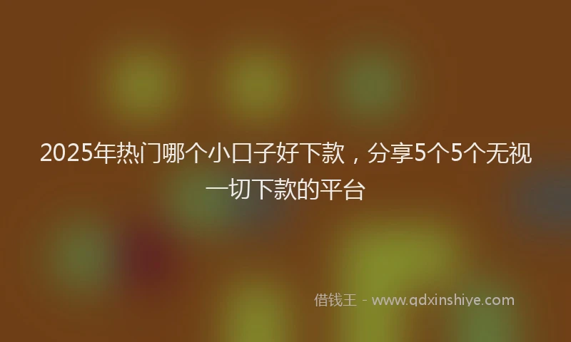 2025年热门哪个小口子好下款，分享5个5个无视一切下款的平台