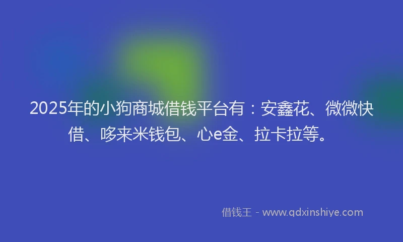 2025年的小狗商城借钱平台有：安鑫花、微微快借、哆来米钱包、心e金、拉卡拉等。