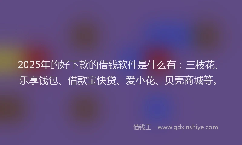 2025年的好下款的借钱软件是什么有：三枝花、乐享钱包、借款宝快贷、爱小花、贝壳商城等。