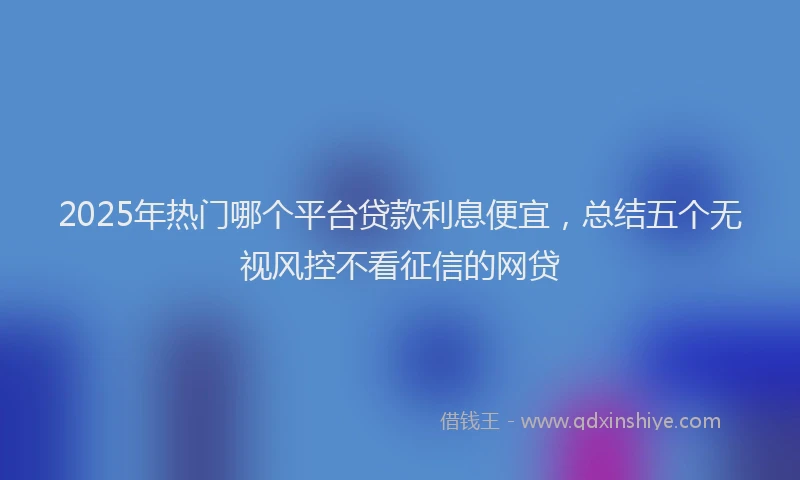 2025年热门哪个平台贷款利息便宜，总结五个无视风控不看征信的网贷
