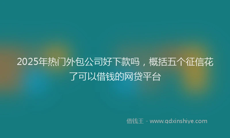 2025年热门外包公司好下款吗，概括五个征信花了可以借钱的网贷平台
