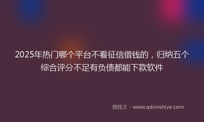 2025年热门哪个平台不看征信借钱的，归纳五个综合评分不足有负债都能下款软件