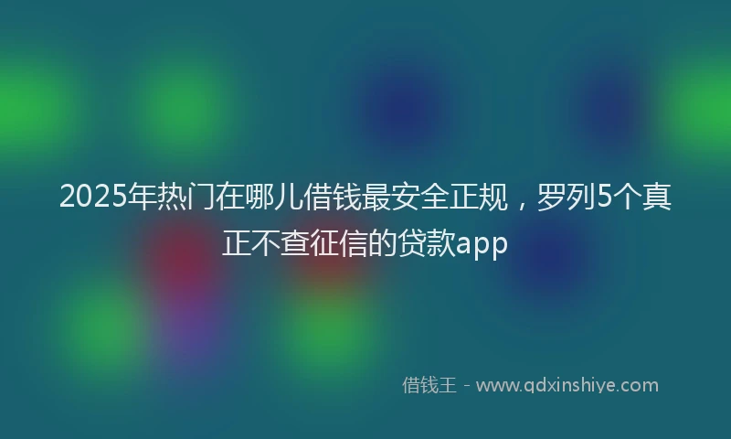 2025年热门在哪儿借钱最安全正规，罗列5个真正不查征信的贷款app
