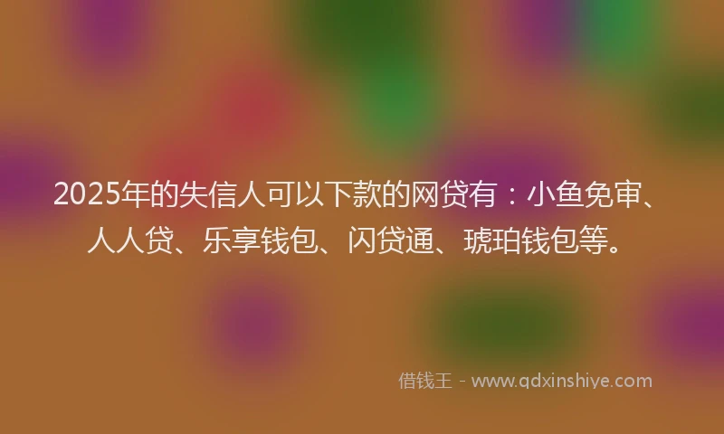 2025年的失信人可以下款的网贷有：小鱼免审、人人贷、乐享钱包、闪贷通、琥珀钱包等。