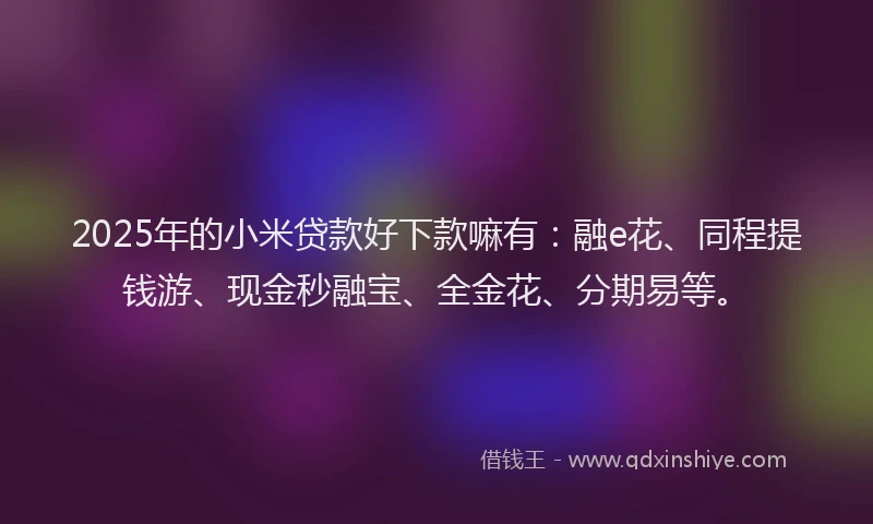 2025年的小米贷款好下款嘛有：融e花、同程提钱游、现金秒融宝、全金花、分期易等。