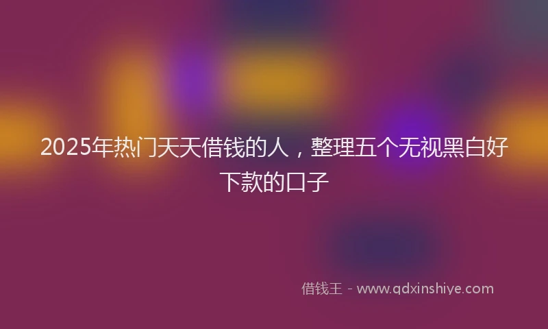 2025年热门天天借钱的人，整理五个无视黑白好下款的口子
