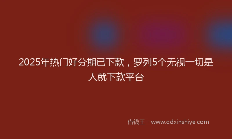 2025年热门好分期已下款，罗列5个无视一切是人就下款平台