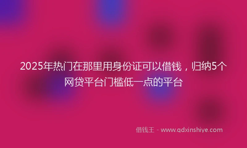 2025年热门在那里用身份证可以借钱，归纳5个网贷平台门槛低一点的平台