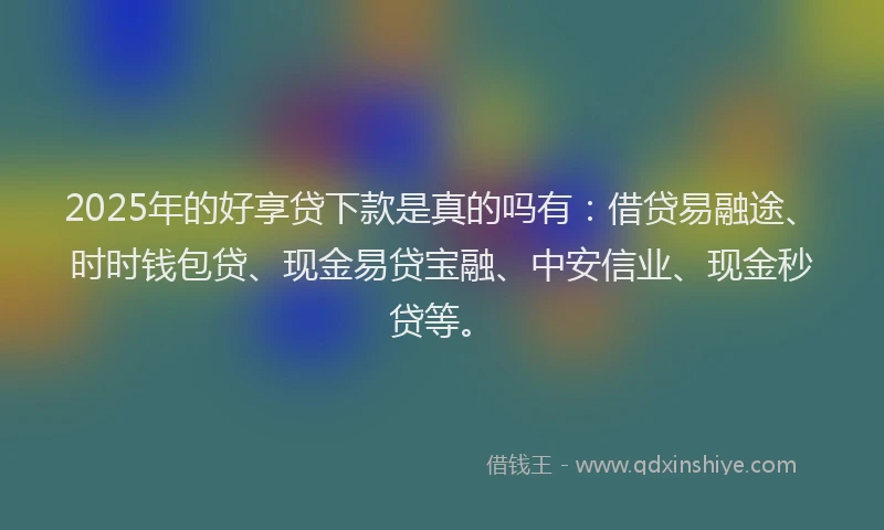 2025年的好享贷下款是真的吗有：借贷易融途、时时钱包贷、现金易贷宝融、中安信业、现金秒贷等。