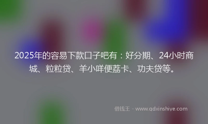 2025年的容易下款口子吧有:好分期、24小时商城、粒粒贷、羊小咩便荔卡、功夫贷等。