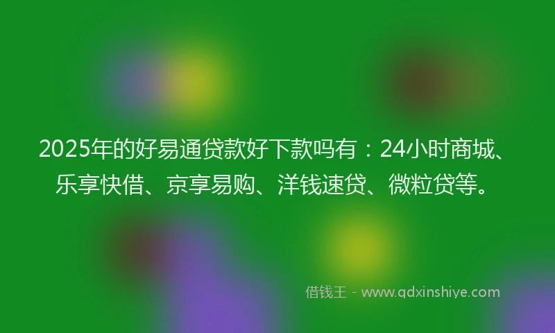 2025年的好易通贷款好下款吗有：24小时商城、乐享快借、京享易购、洋钱速贷、微粒贷等。