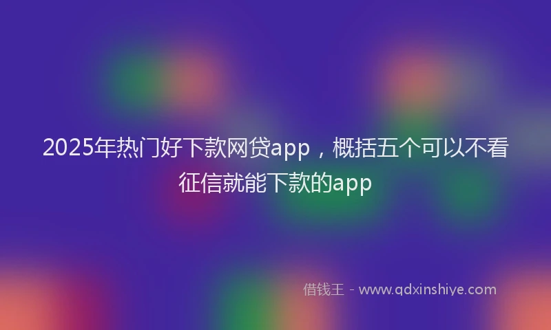 2025年热门好下款网贷app，概括五个可以不看征信就能下款的app