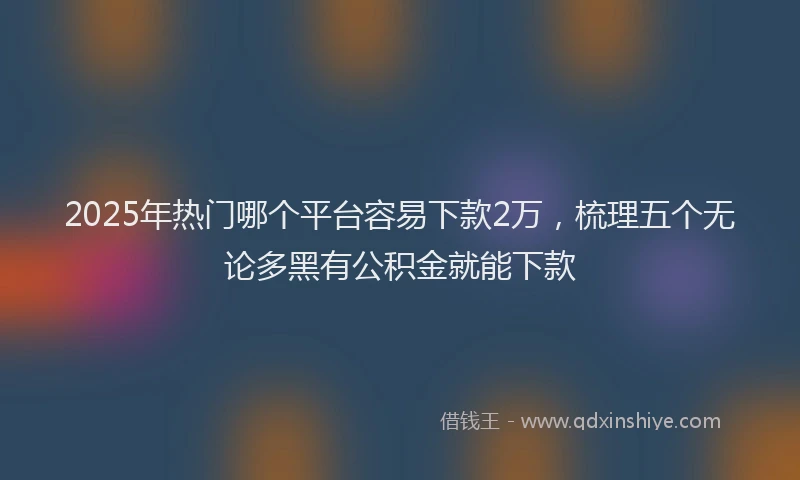 2025年热门哪个平台容易下款2万，梳理五个无论多黑有公积金就能下款