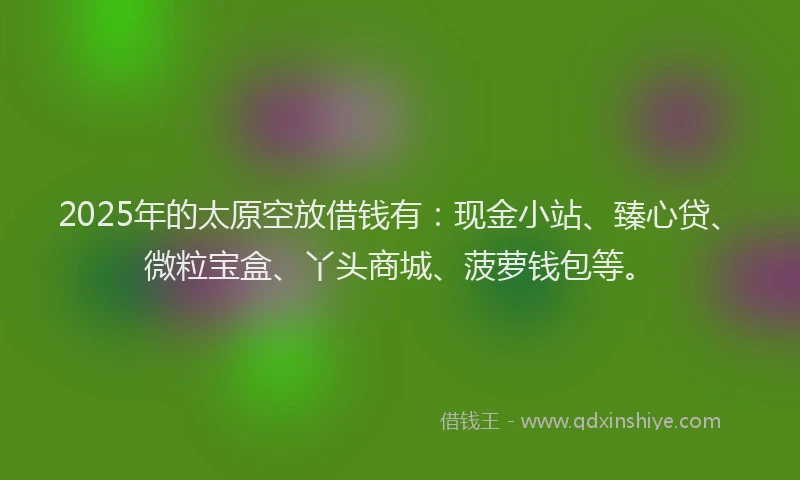 2025年的太原空放借钱有：现金小站、臻心贷、微粒宝盒、丫头商城、菠萝钱包等。