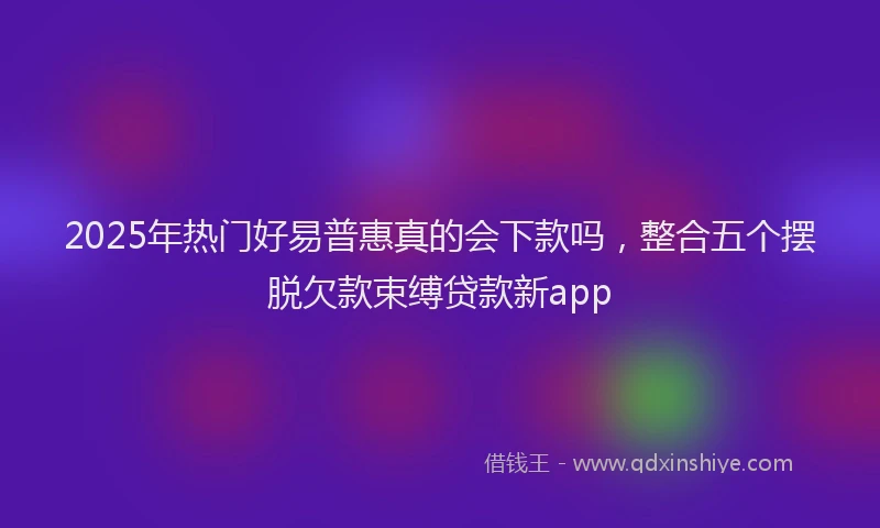 2025年热门好易普惠真的会下款吗，整合五个摆脱欠款束缚贷款新app