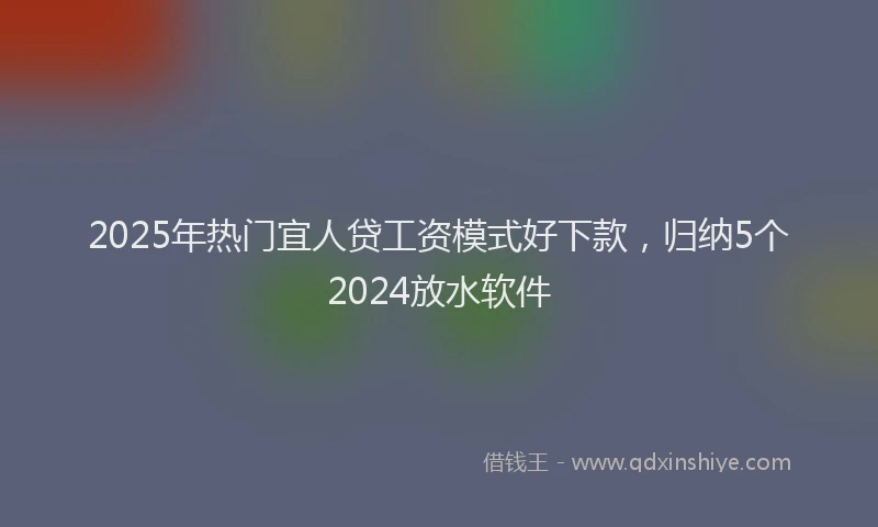 2025年热门宜人贷工资模式好下款，归纳5个2024放水软件