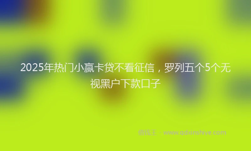 2025年热门小赢卡贷不看征信，罗列五个5个无视黑户下款口子