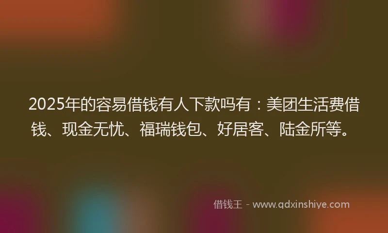 2025年的容易借钱有人下款吗有：美团生活费借钱、现金无忧、福瑞钱包、好居客、陆金所等。