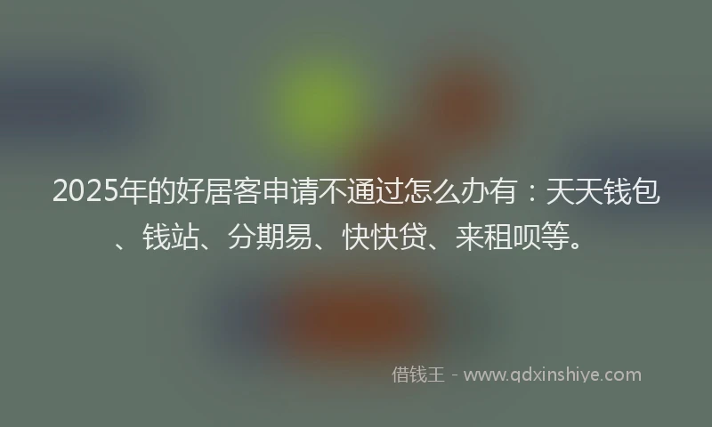 2025年的好居客申请不通过怎么办有：天天钱包、钱站、分期易、快快贷、来租呗等。