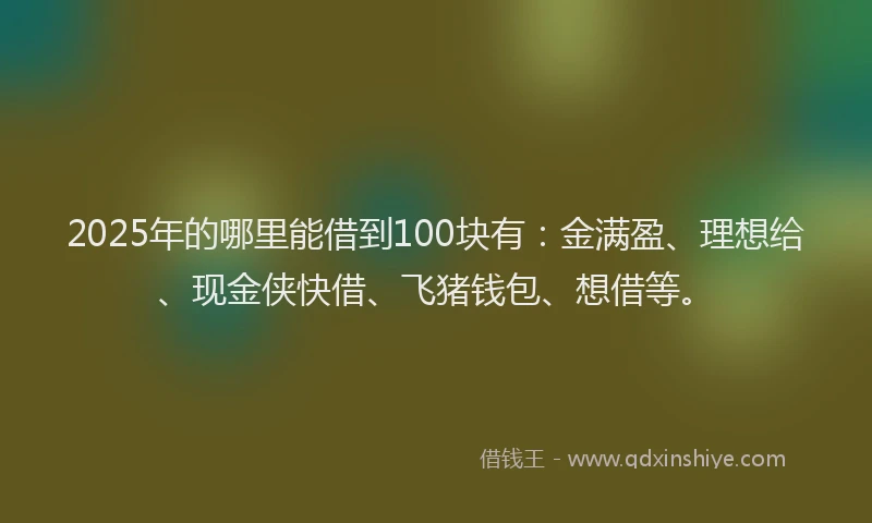 2025年的哪里能借到100块有：金满盈、理想给、现金侠快借、飞猪钱包、想借等。