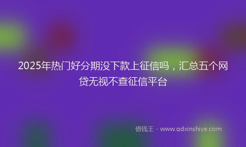 2025年热门好分期没下款上征信吗，汇总五个网贷无视不查征信平台