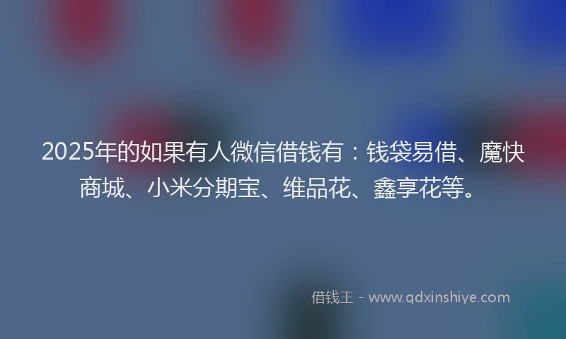 2025年的如果有人微信借钱有：钱袋易借、魔快商城、小米分期宝、维品花、鑫享花等。