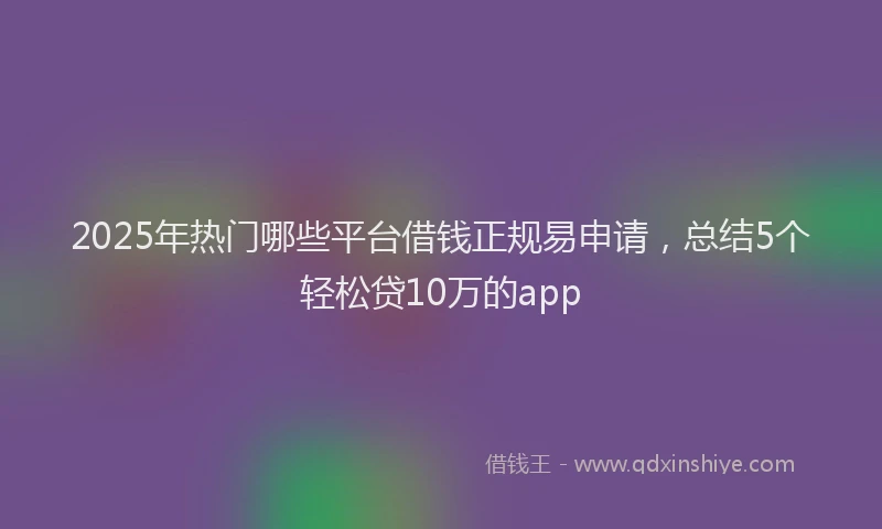 2025年热门哪些平台借钱正规易申请，总结5个轻松贷10万的app
