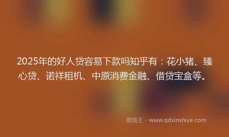 2025年的好人贷容易下款吗知乎有：花小猪、臻心贷、诺祥租机、中原消费金融、借贷宝盒等。