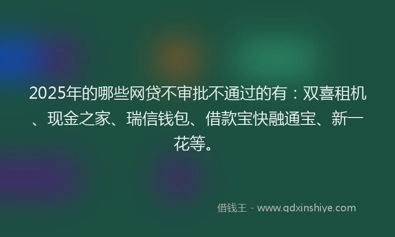 2025年的哪些网贷不审批不通过的有：双喜租机、现金之家、瑞信钱包、借款宝快融通宝、新一花等。