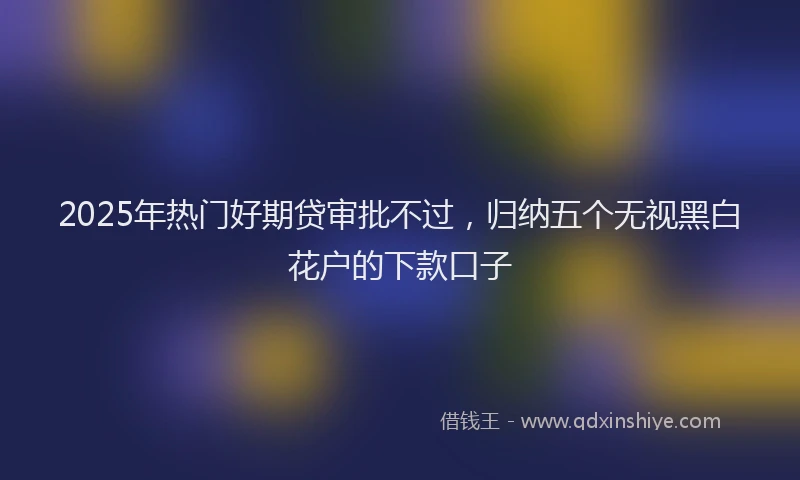 2025年热门好期贷审批不过，归纳五个无视黑白花户的下款口子