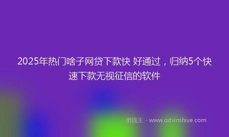 2025年热门啥子网贷下款快 好通过，归纳5个快速下款无视征信的软件