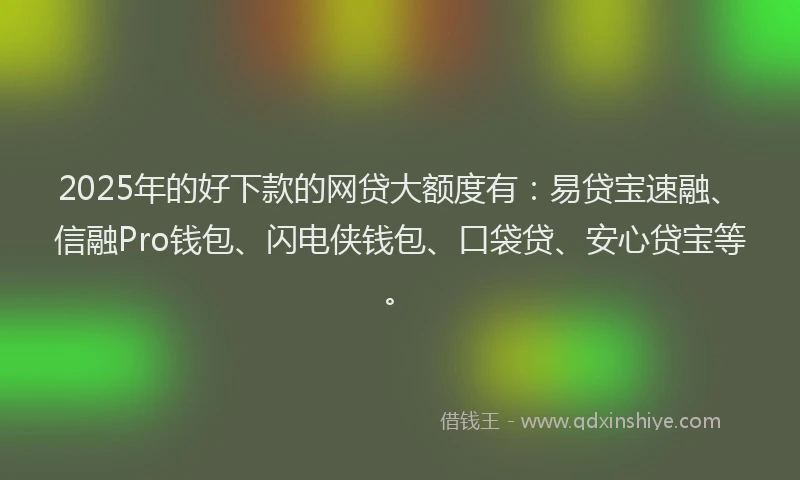 2025年的好下款的网贷大额度有：易贷宝速融、信融Pro钱包、闪电侠钱包、口袋贷、安心贷宝等。