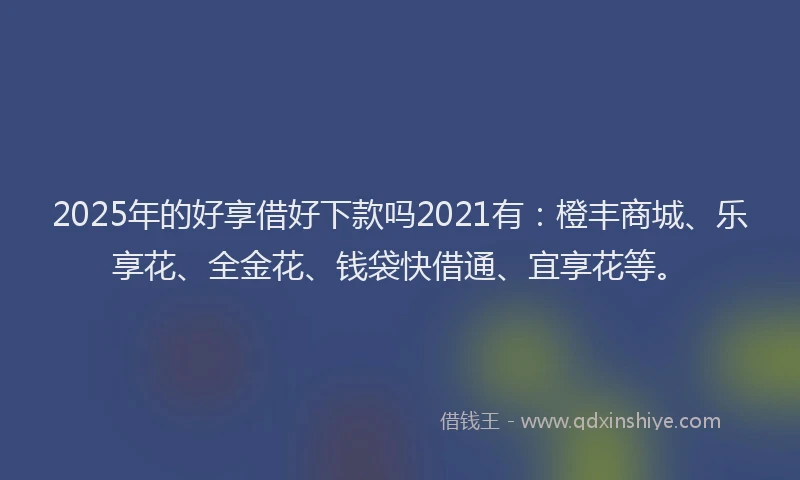 2025年的好享借好下款吗2021有：橙丰商城、乐享花、全金花、钱袋快借通、宜享花等。