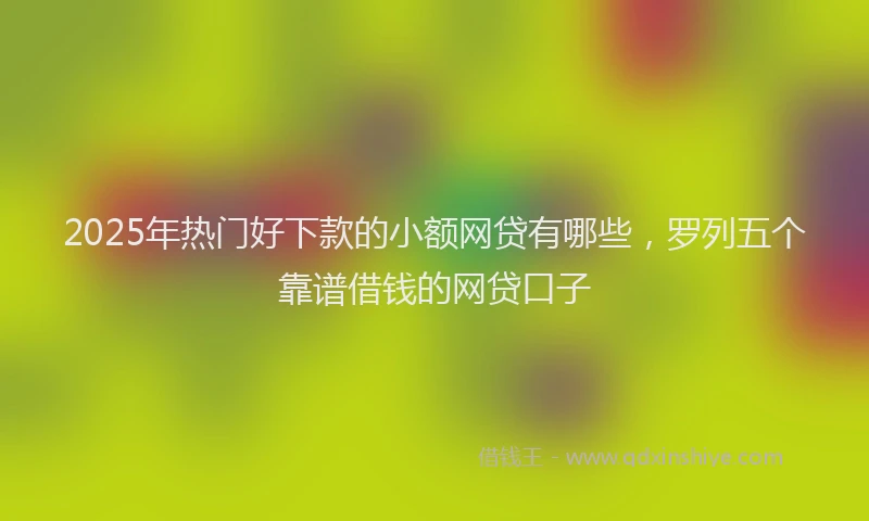 2025年热门好下款的小额网贷有哪些，罗列五个靠谱借钱的网贷口子