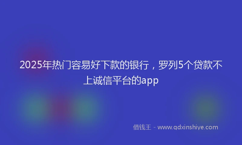 2025年热门容易好下款的银行，罗列5个贷款不上诚信平台的app