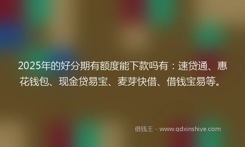 2025年的好分期有额度能下款吗有：速贷通、惠花钱包、现金贷易宝、麦芽快借、借钱宝易等。