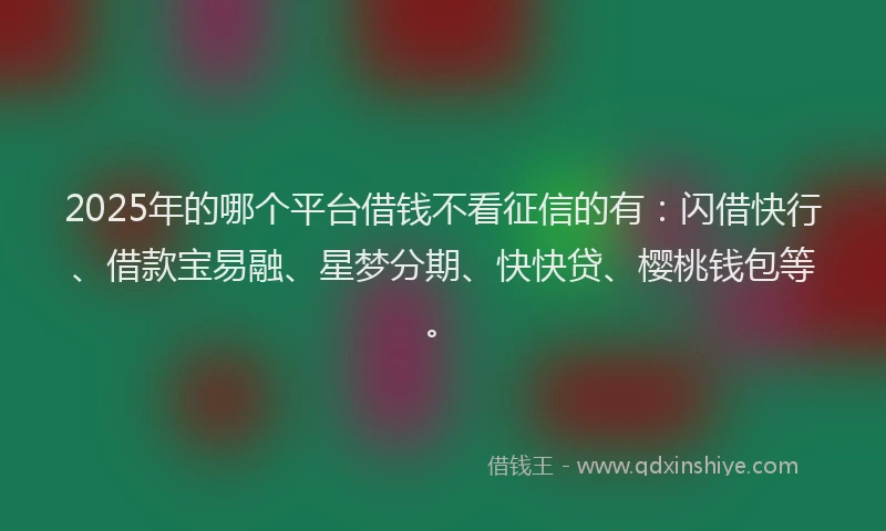 2025年的哪个平台借钱不看征信的有：闪借快行、借款宝易融、星梦分期、快快贷、樱桃钱包等。