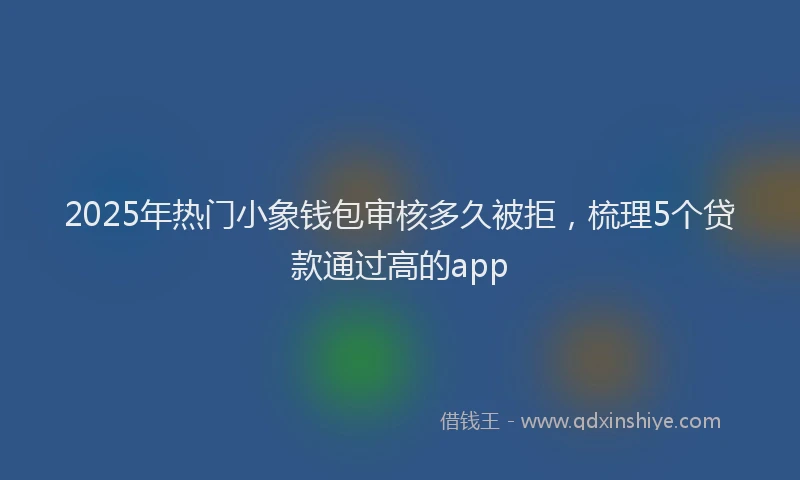 2025年热门小象钱包审核多久被拒，梳理5个贷款通过高的app