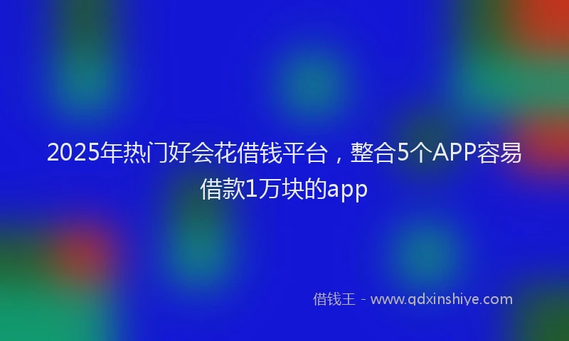 2025年热门好会花借钱平台，整合5个APP容易借款1万块的app