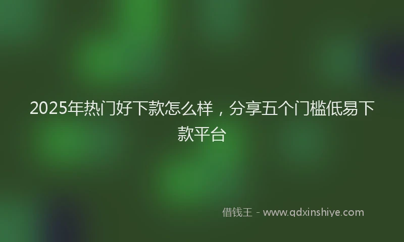 2025年热门好下款怎么样，分享五个门槛低易下款平台