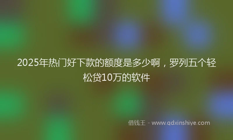 2025年热门好下款的额度是多少啊，罗列五个轻松贷10万的软件