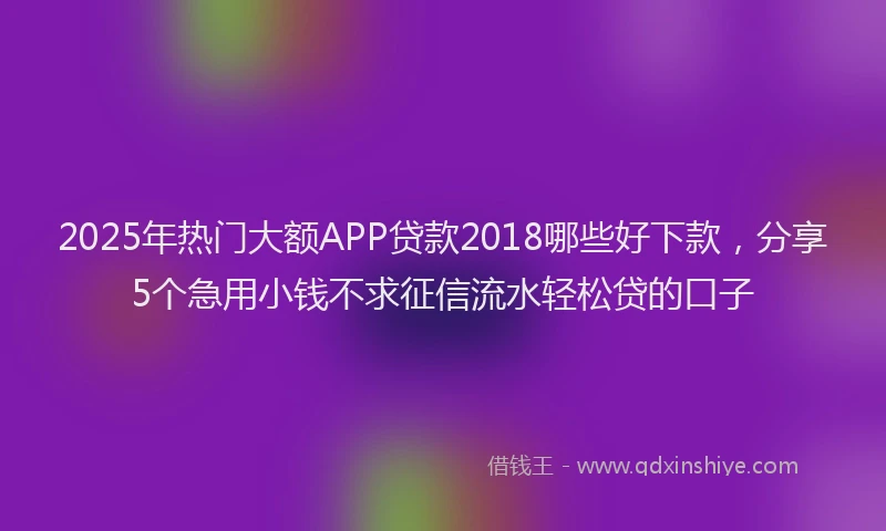 2025年热门大额APP贷款2018哪些好下款，分享5个急用小钱不求征信流水轻松贷的口子