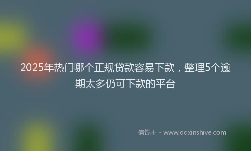 2025年热门哪个正规贷款容易下款，整理5个逾期太多仍可下款的平台