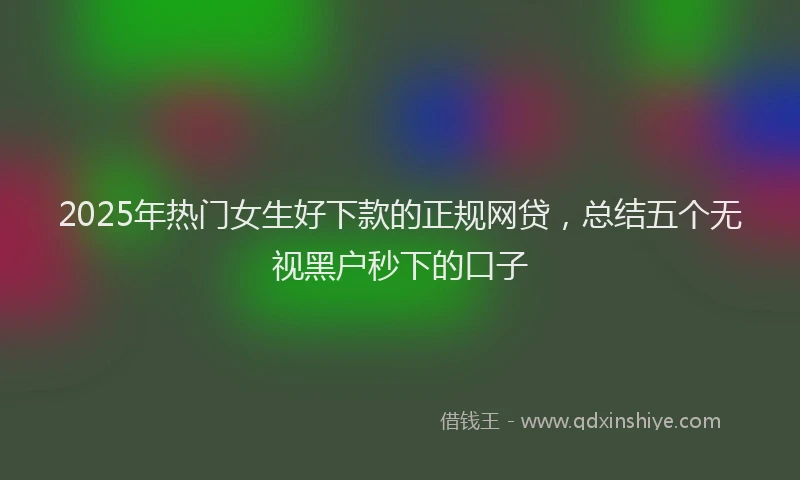 2025年热门女生好下款的正规网贷，总结五个无视黑户秒下的口子